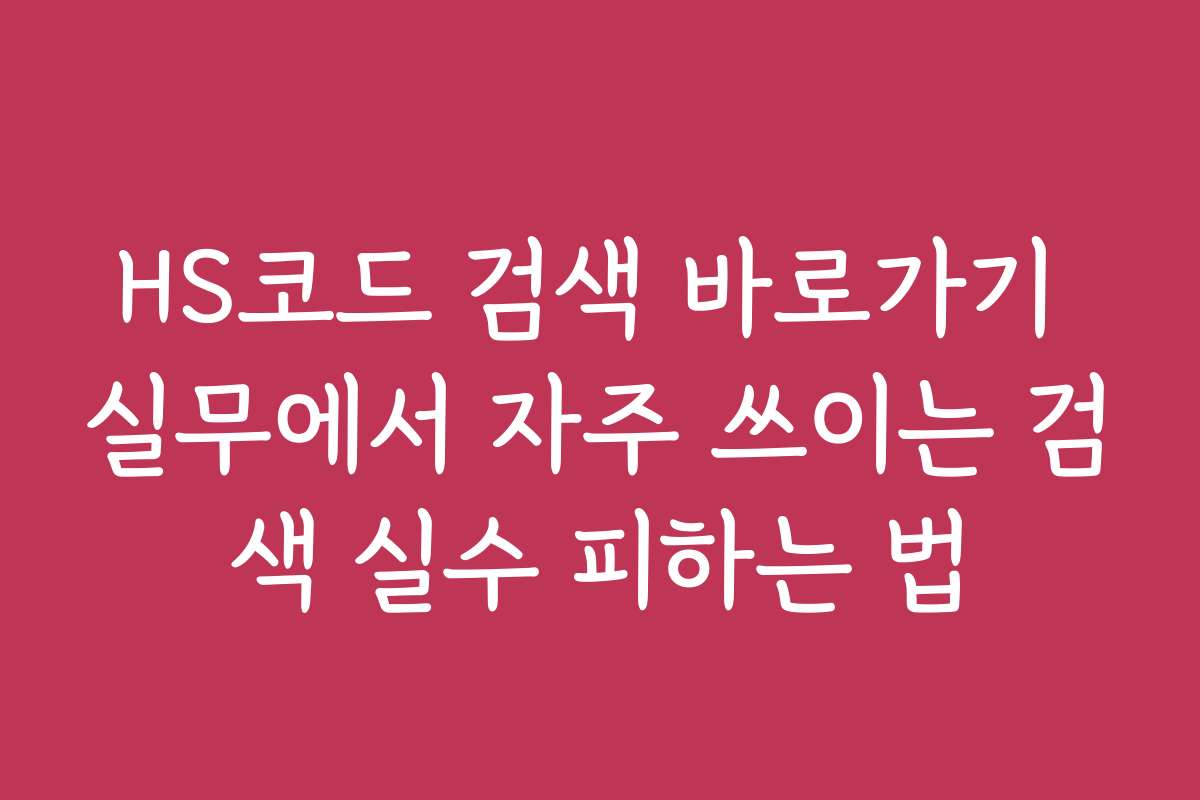 HS코드 검색 바로가기 실무에서 자주 쓰이는 검색 실수 피하는 법