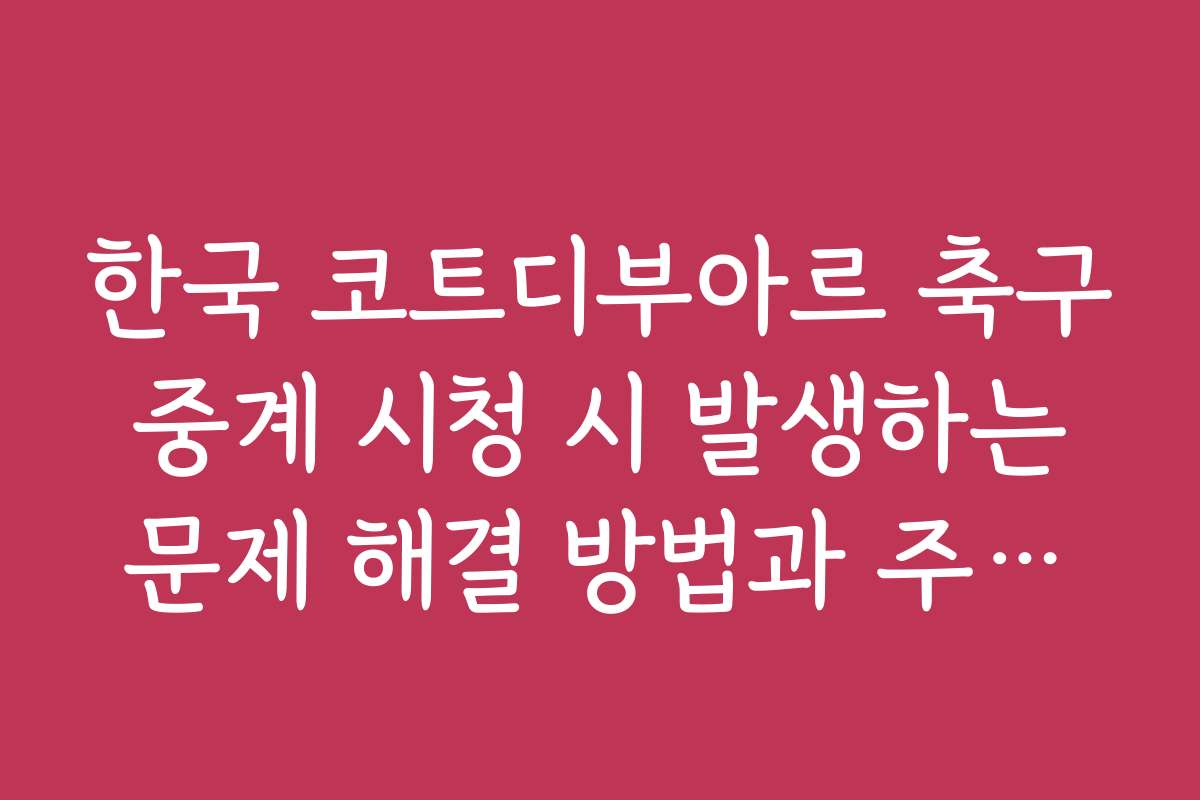한국 코트디부아르 축구 중계 시청 시 발생하는 문제 해결 방법과 주의사항입니다