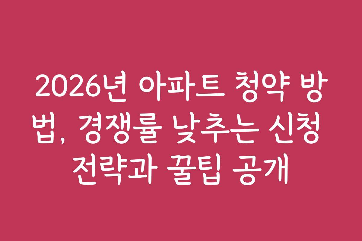 2026년 아파트 청약 방법, 경쟁률 낮추는 신청 전략과 꿀팁 공개