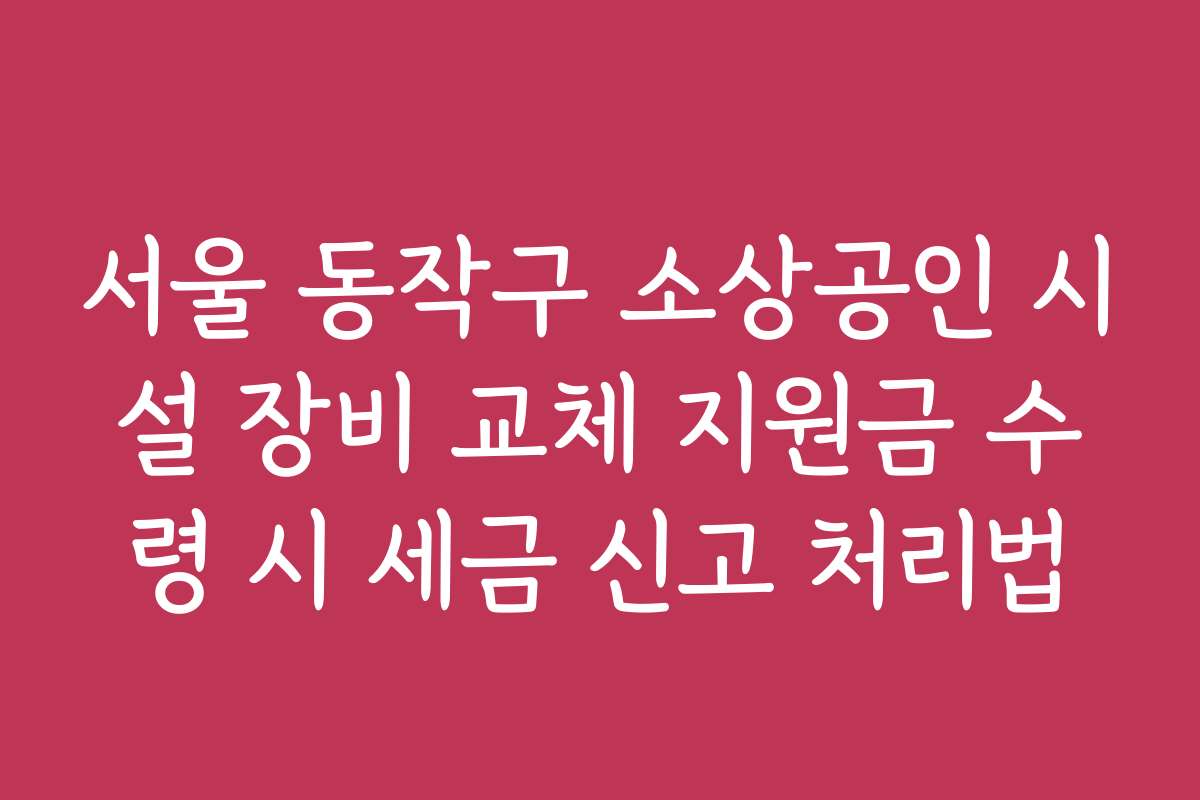 서울 동작구 소상공인 시설 장비 교체 지원금 수령 시 세금 신고 처리법