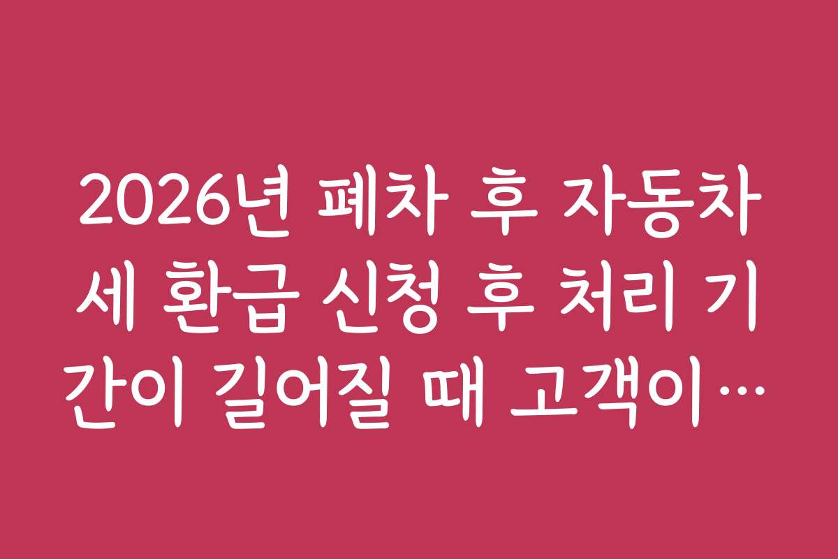 2026년 폐차 후 자동차세 환급 신청 후 처리 기간이 길어질 때 고객이 알아야 할 안내 사항