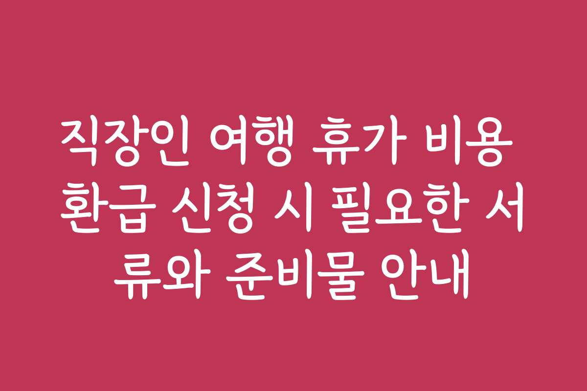직장인 여행 휴가 비용 환급 신청 시 필요한 서류와 준비물 안내