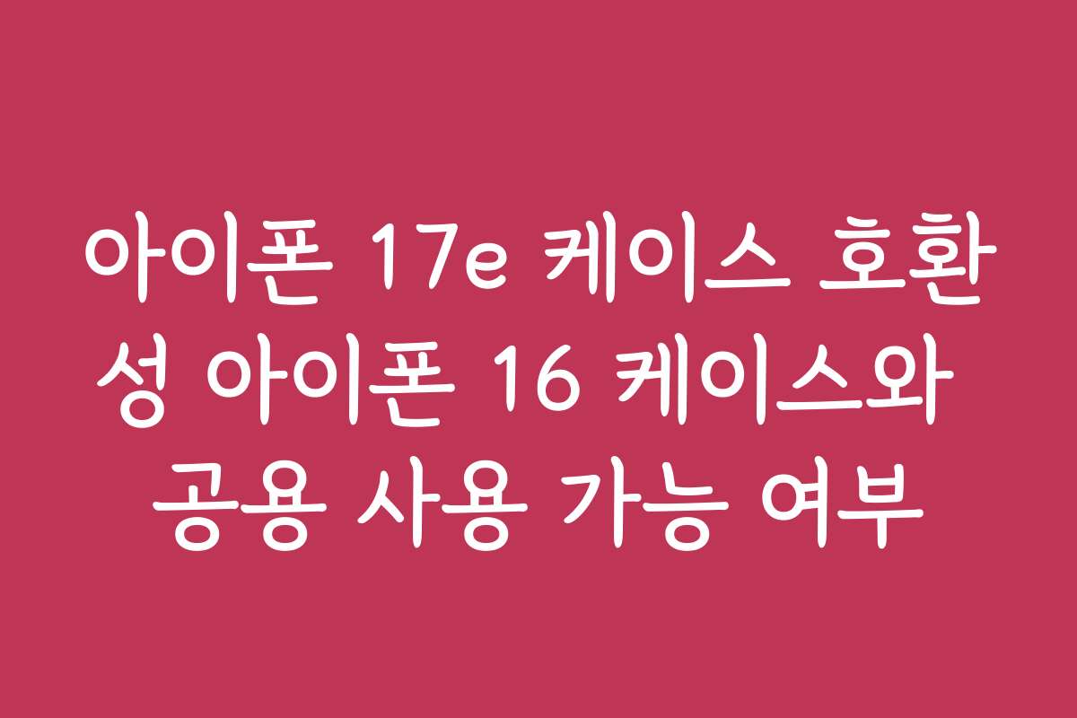 아이폰 17e 케이스 호환성 아이폰 16 케이스와 공용 사용 가능 여부