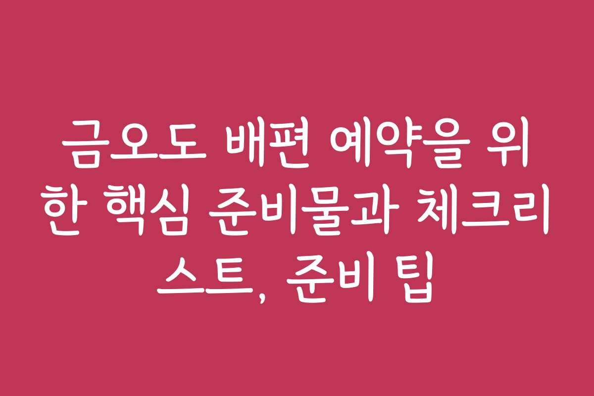 금오도 배편 예약을 위한 핵심 준비물과 체크리스트, 준비 팁