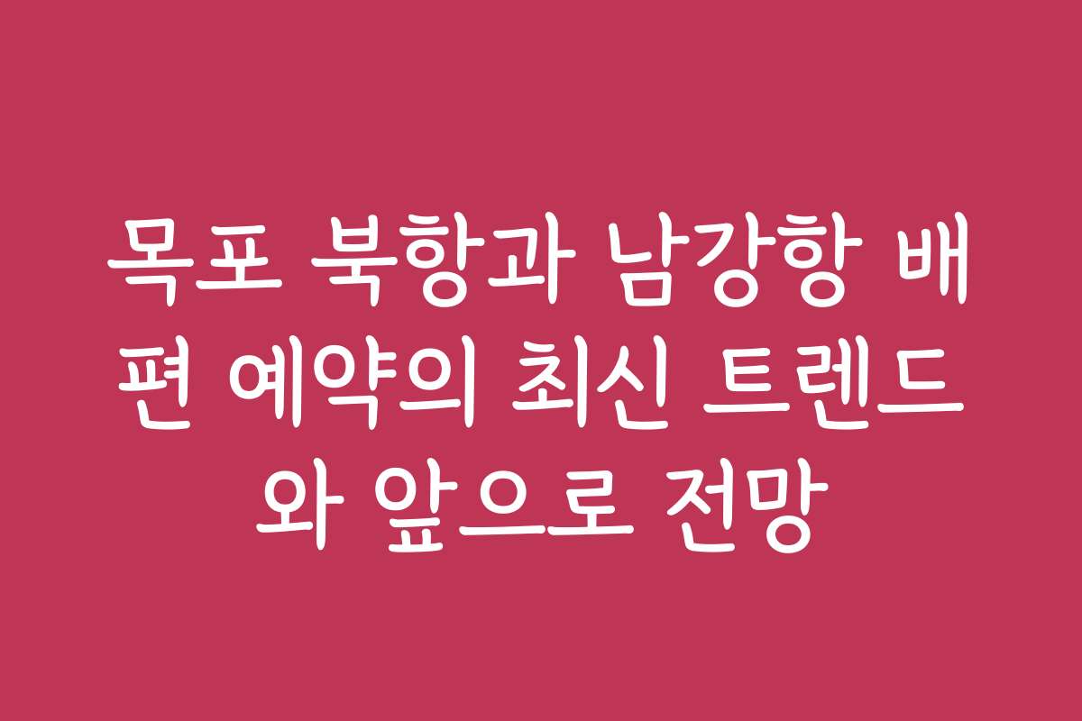 목포 북항과 남강항 배편 예약의 최신 트렌드와 앞으로 전망