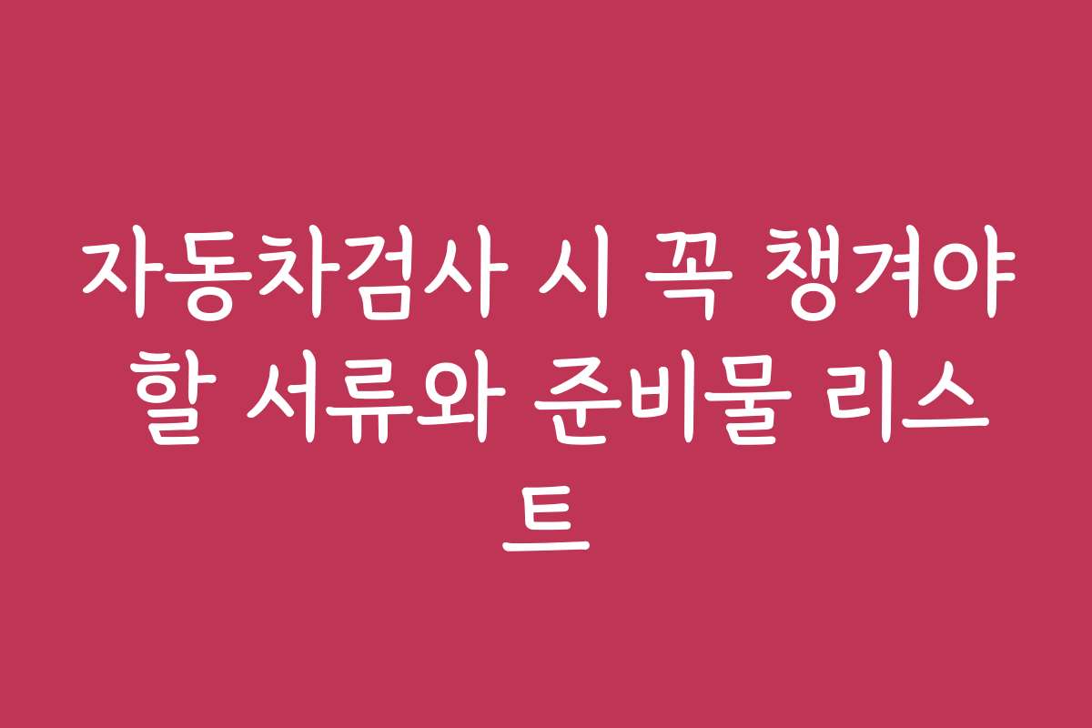 자동차검사 시 꼭 챙겨야 할 서류와 준비물 리스트