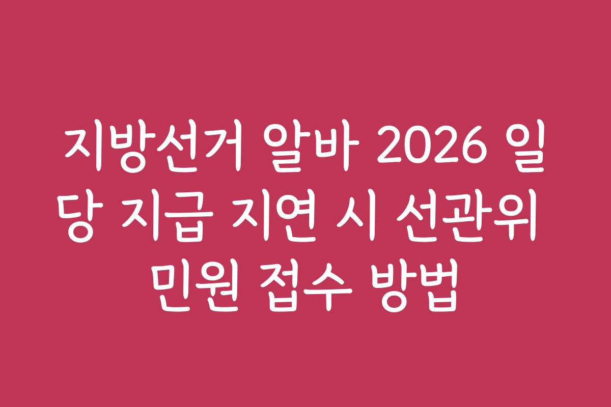 지방선거 알바 2026 일당 지급 지연 시 선관위 민원 접수 방법