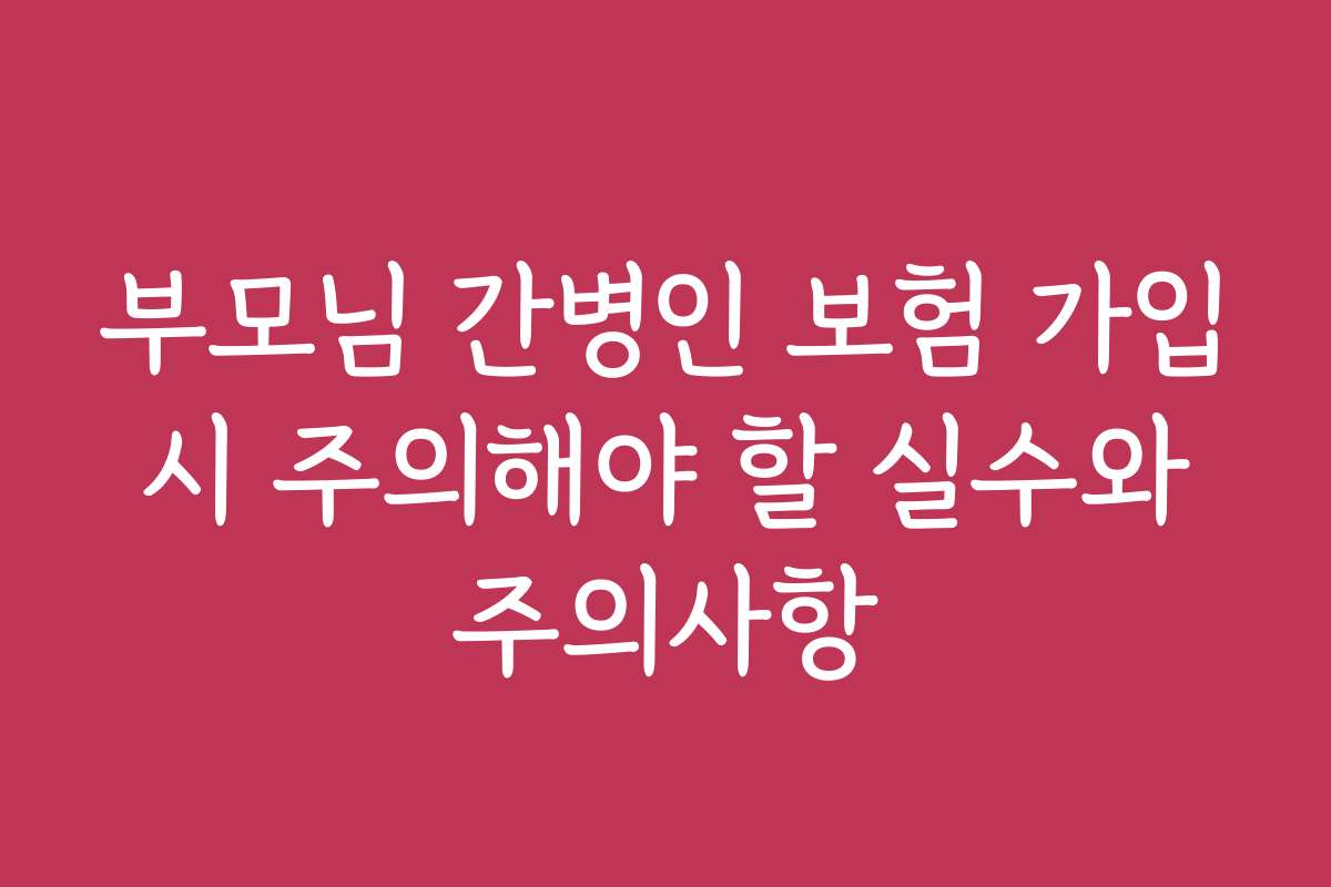 부모님 간병인 보험 가입 시 주의해야 할 실수와 주의사항