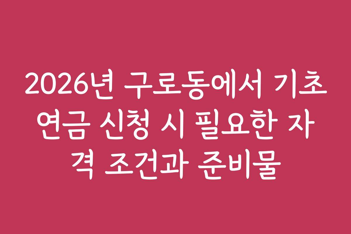 2026년 구로동에서 기초연금 신청 시 필요한 자격 조건과 준비물