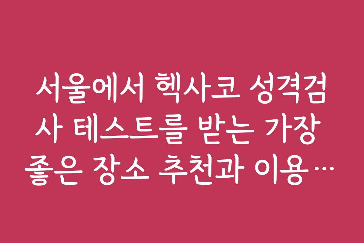 서울에서 헥사코 성격검사 테스트를 받는 가장 좋은 장소 추천과 이용 팁