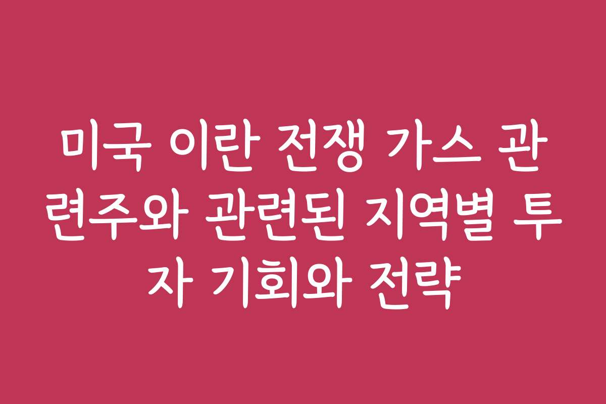 미국 이란 전쟁 가스 관련주와 관련된 지역별 투자 기회와 전략