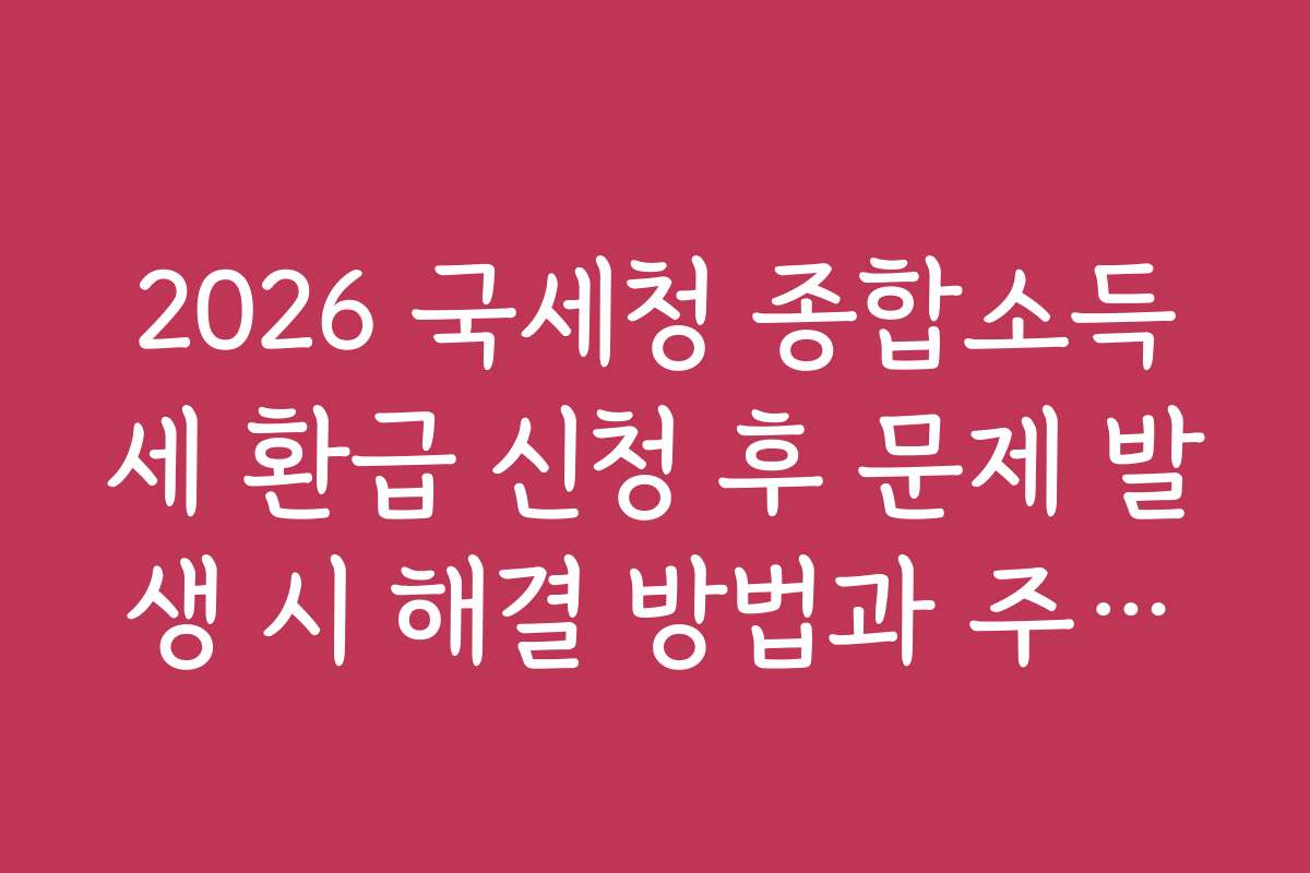 2026 국세청 종합소득세 환급 신청 후 문제 발생 시 해결 방법과 주의사항