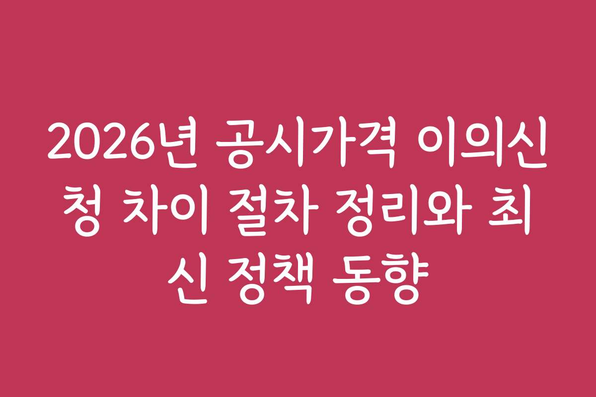 2026년 공시가격 이의신청 차이 절차 정리와 최신 정책 동향
