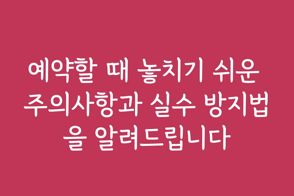 예약할 때 놓치기 쉬운 주의사항과 실수 방지법을 알려드립니다