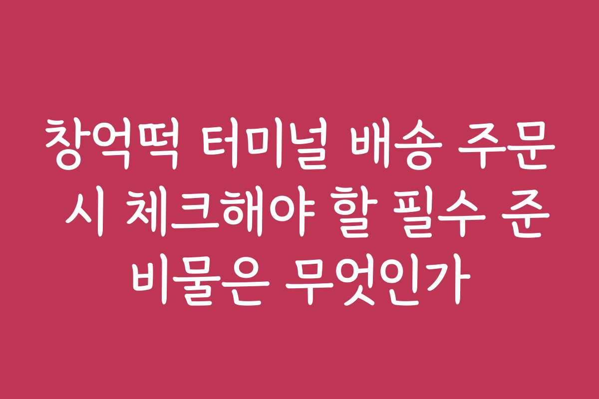 창억떡 터미널 배송 주문 시 체크해야 할 필수 준비물은 무엇인가