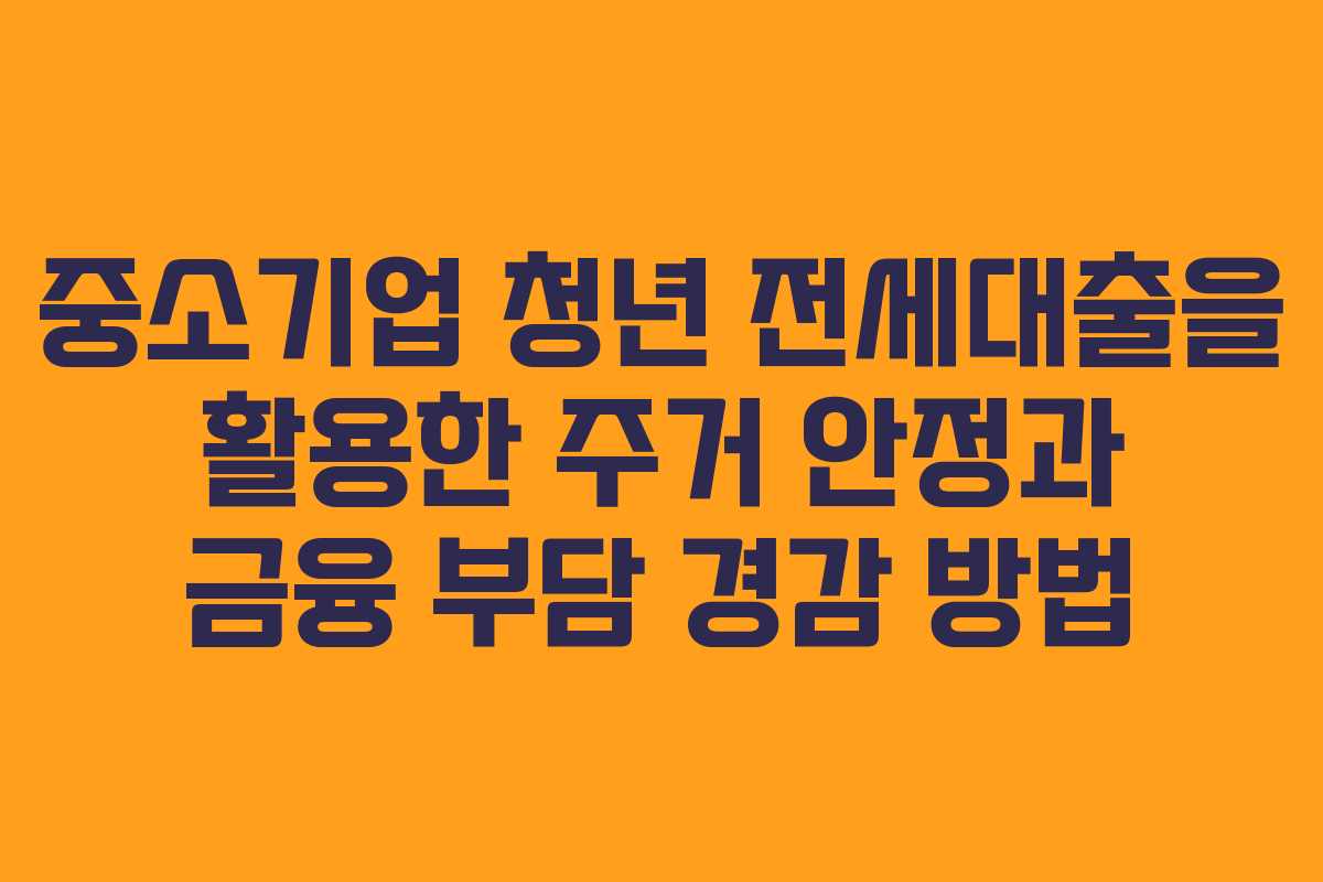 중소기업 청년 전세대출을 활용한 주거 안정과 금융 부담 경감 방법