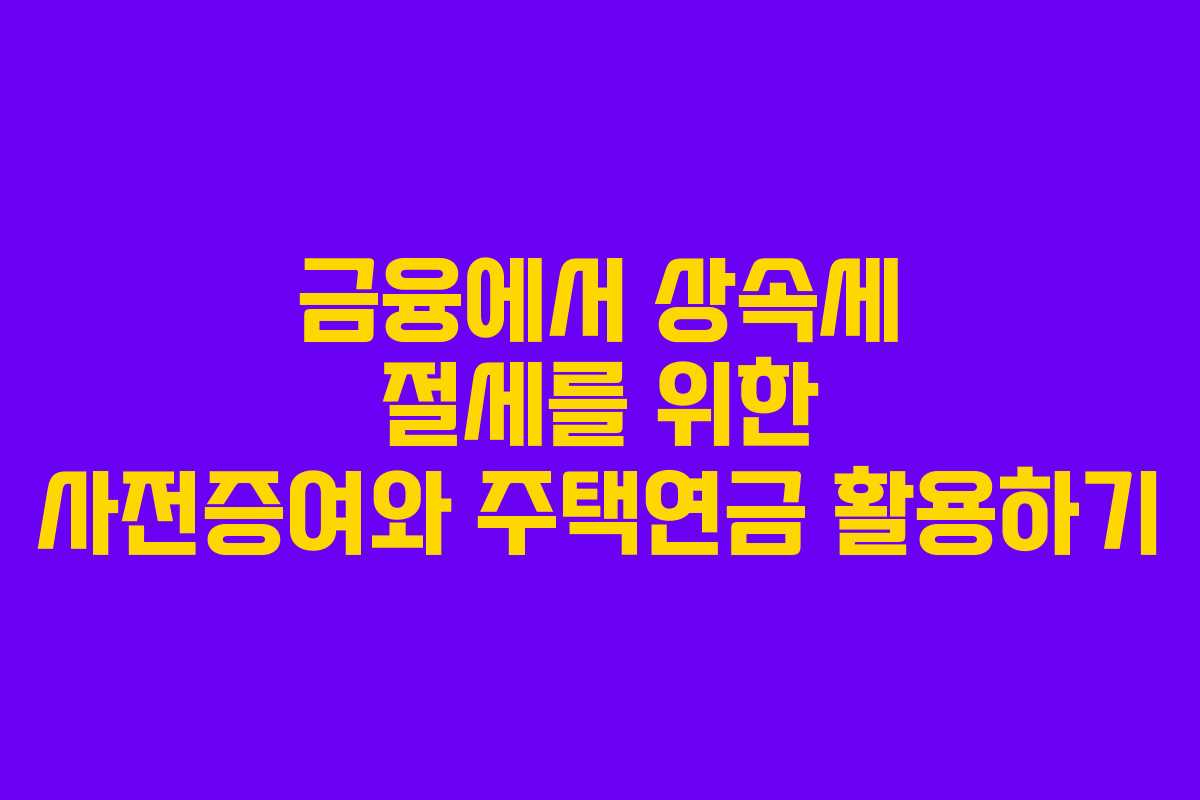 금융에서 상속세 절세를 위한 사전증여와 주택연금 활용하기