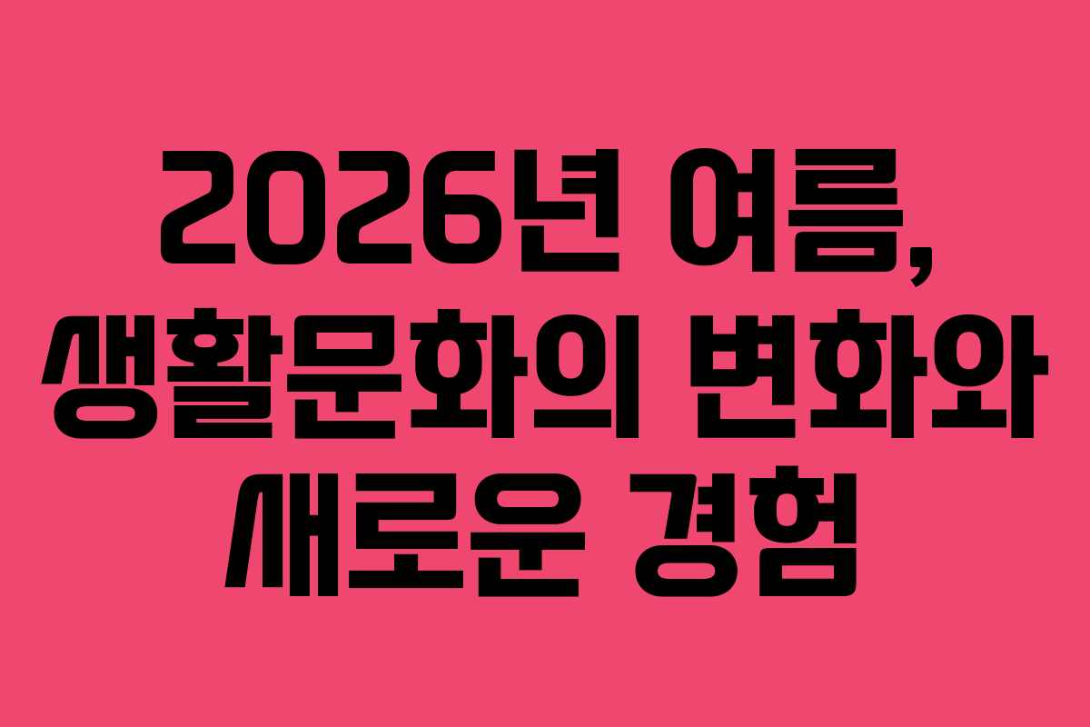 2026년 여름, 생활문화의 변화와 새로운 경험