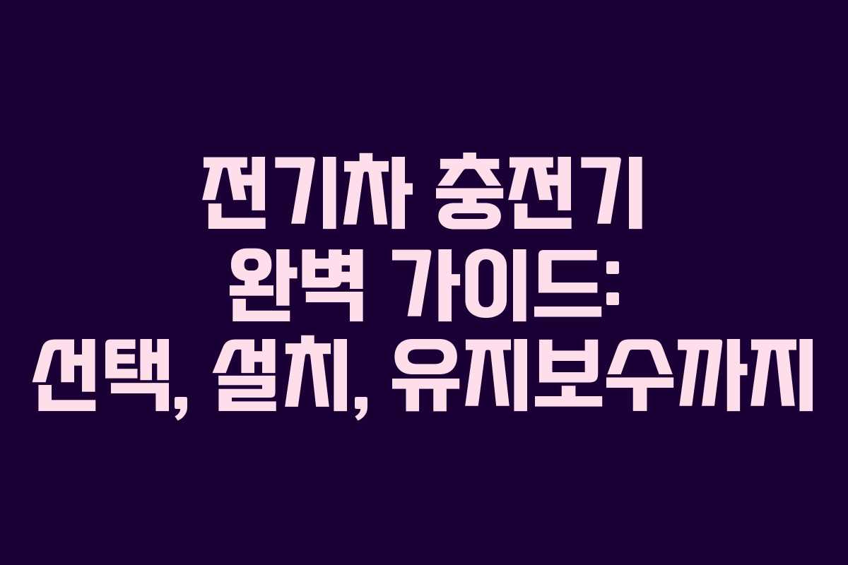 전기차 충전기 완벽 가이드: 선택, 설치, 유지보수까지