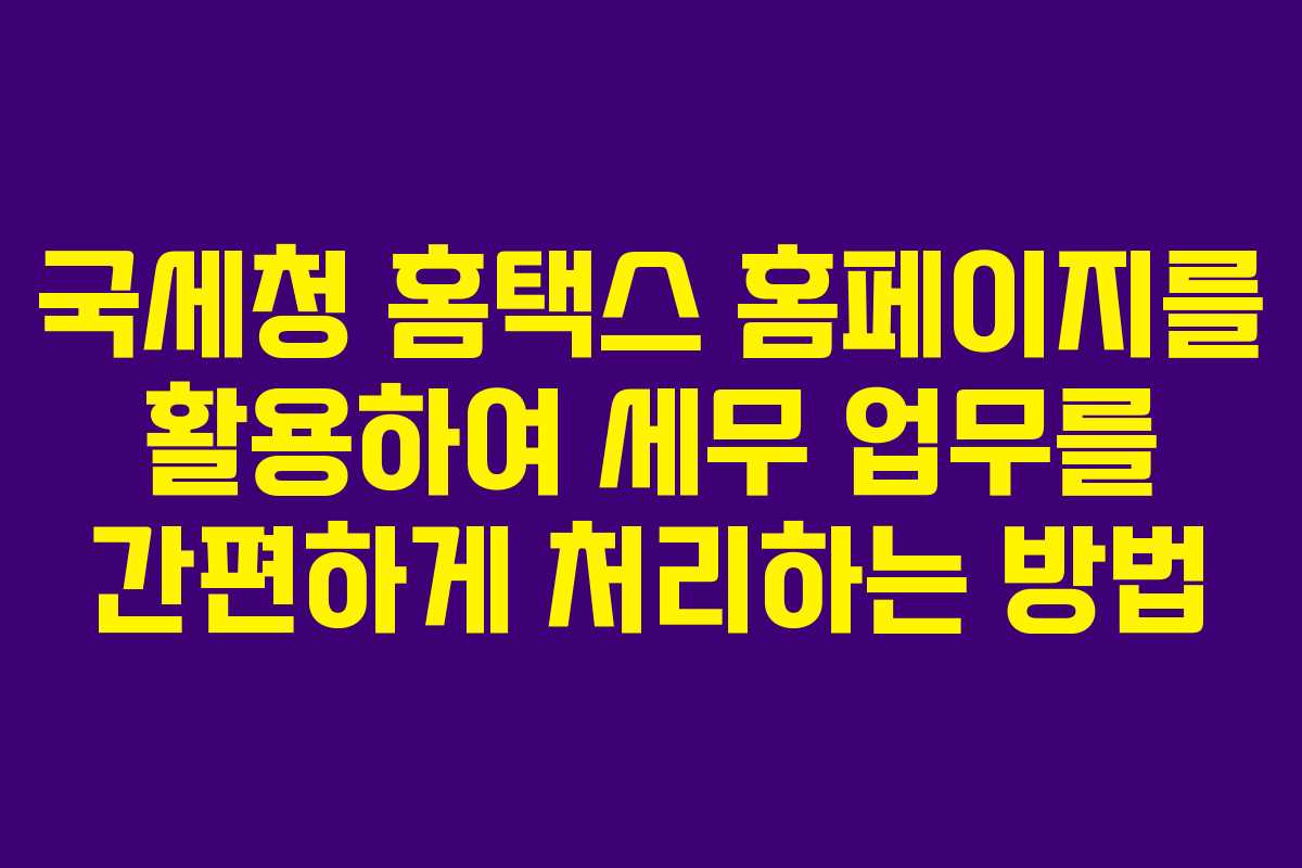국세청 홈택스 홈페이지를 활용하여 세무 업무를 간편하게 처리하는 방법