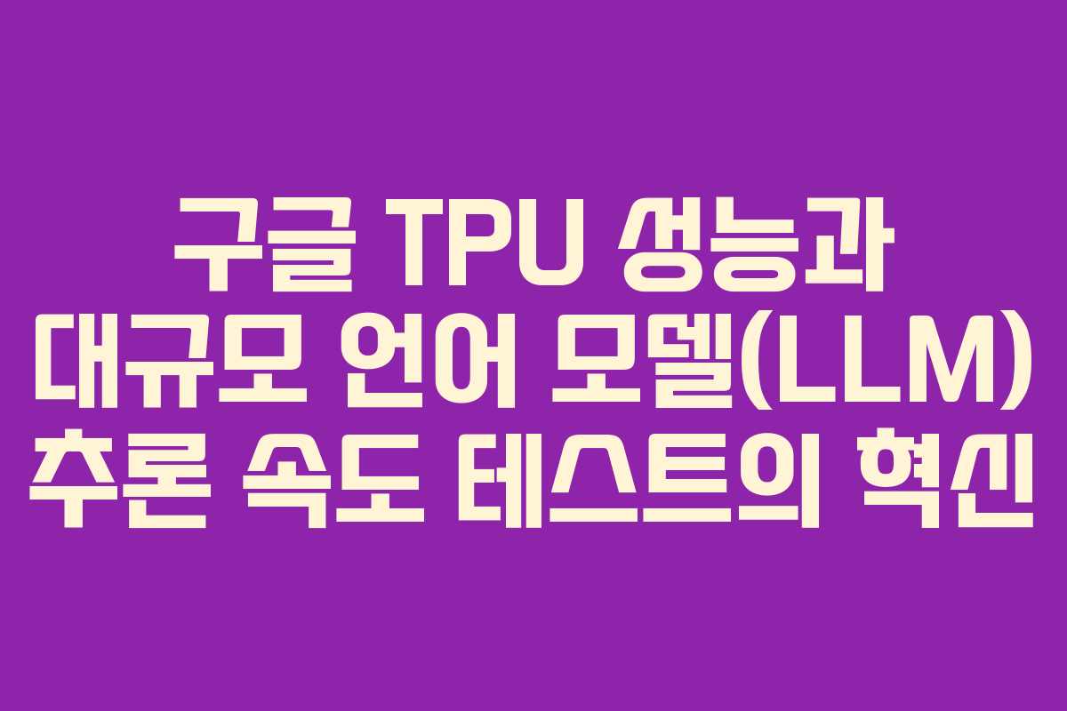 구글 TPU 성능과 대규모 언어 모델(LLM) 추론 속도 테스트의 혁신