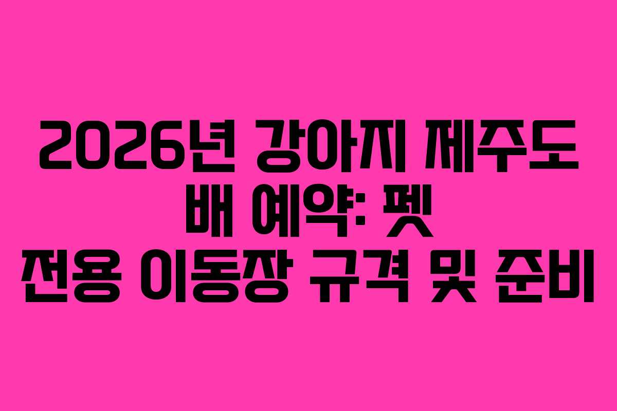 2026년 강아지 제주도 배 예약: 펫 전용 이동장 규격 및 준비