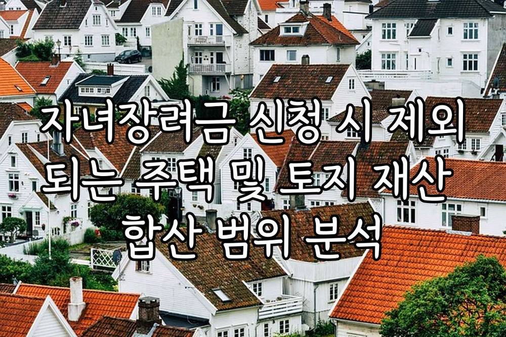 자녀장려금 신청 시 제외되는 주택 및 토지 재산 합산 범위 분석