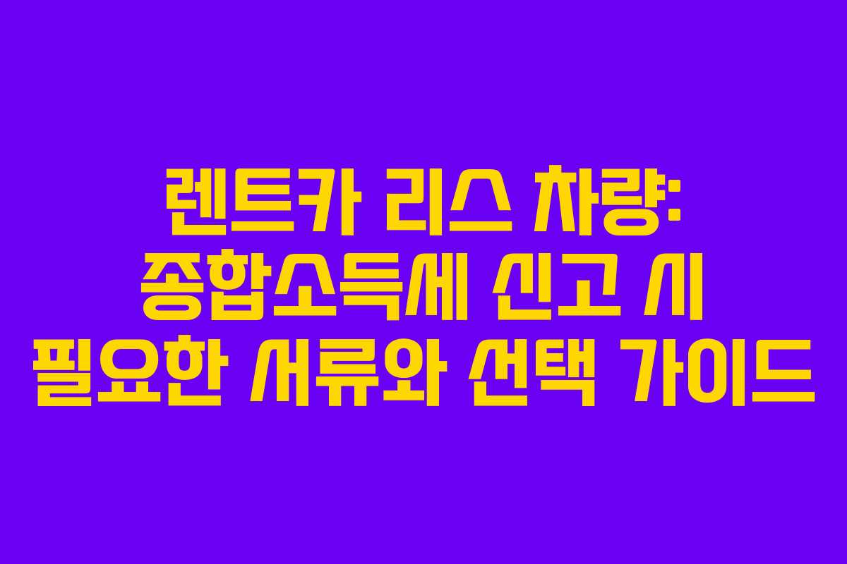 렌트카 리스 차량: 종합소득세 신고 시 필요한 서류와 선택 가이드