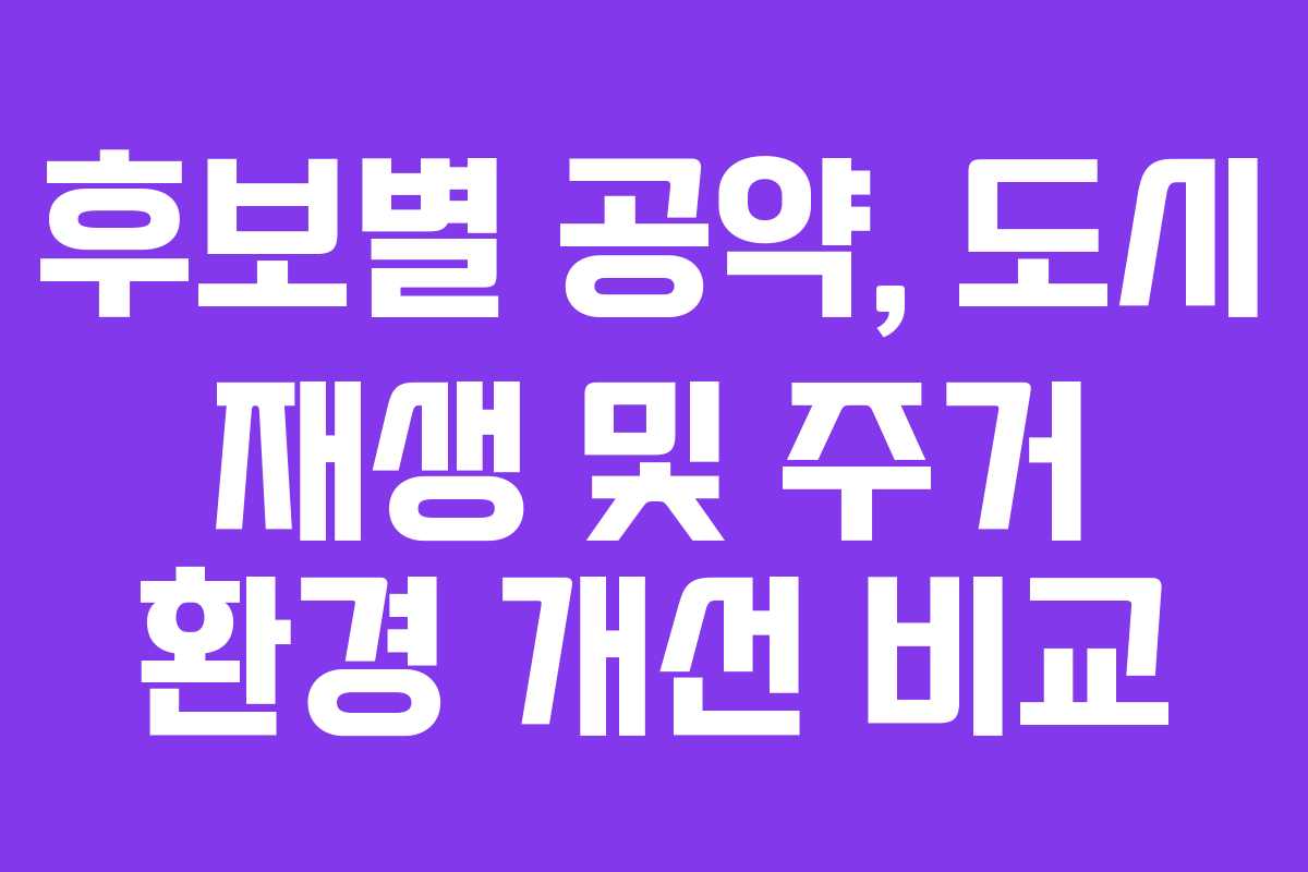 후보별 공약, 도시 재생 및 주거 환경 개선 비교 후보별 공약, 도시 재생 및 주거 환경 개선 비교