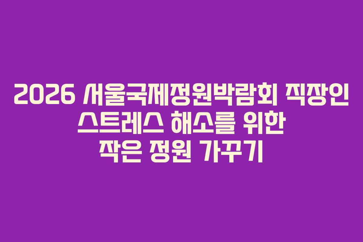 2026 서울국제정원박람회 직장인 스트레스 해소를 위한 작은 정원 가꾸기