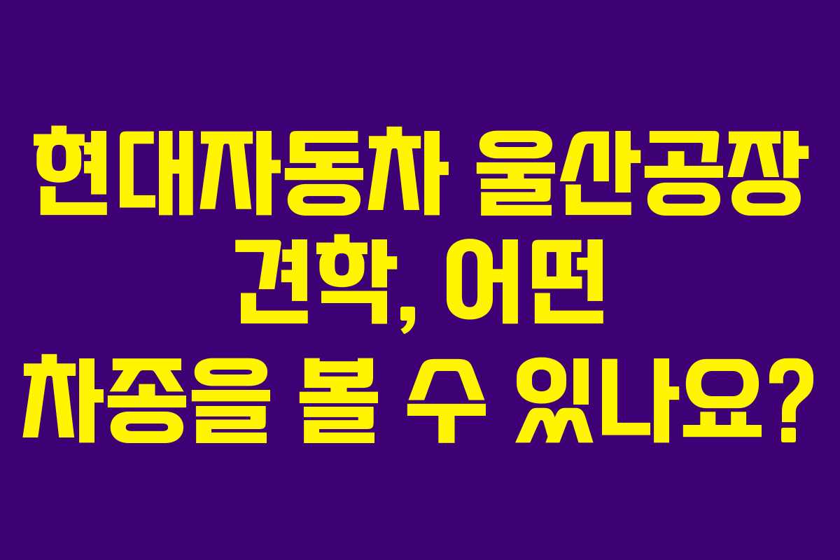 현대자동차 울산공장 견학, 어떤 차종을 볼 수 있나요?